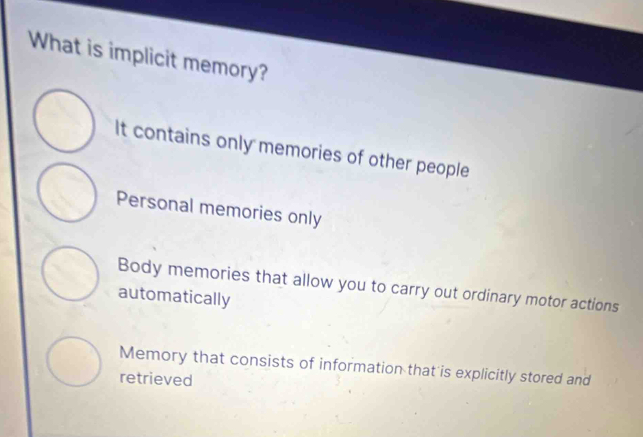 What is implicit memory?
It contains only memories of other people
Personal memories only
Body memories that allow you to carry out ordinary motor actions
automatically
Memory that consists of information that is explicitly stored and
retrieved