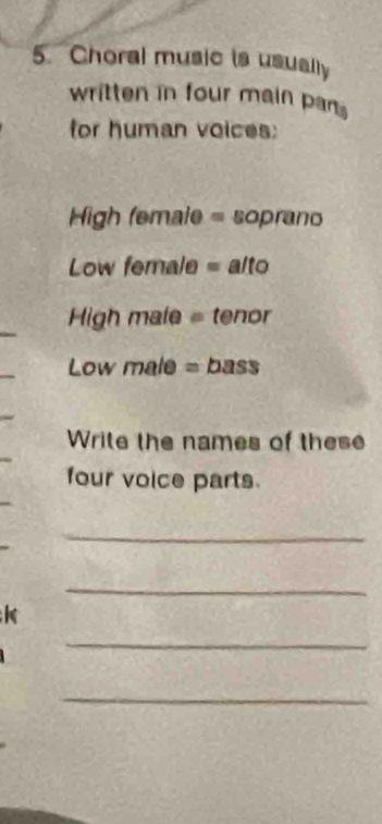 Choral music is usually 
written in four main par 
for human voices: 
High female = soprano 
Low female = alto 
High male = tenor 
Low male = bass 
Write the names of these 
four voice parts. 
_ 
_ 
_ 
_