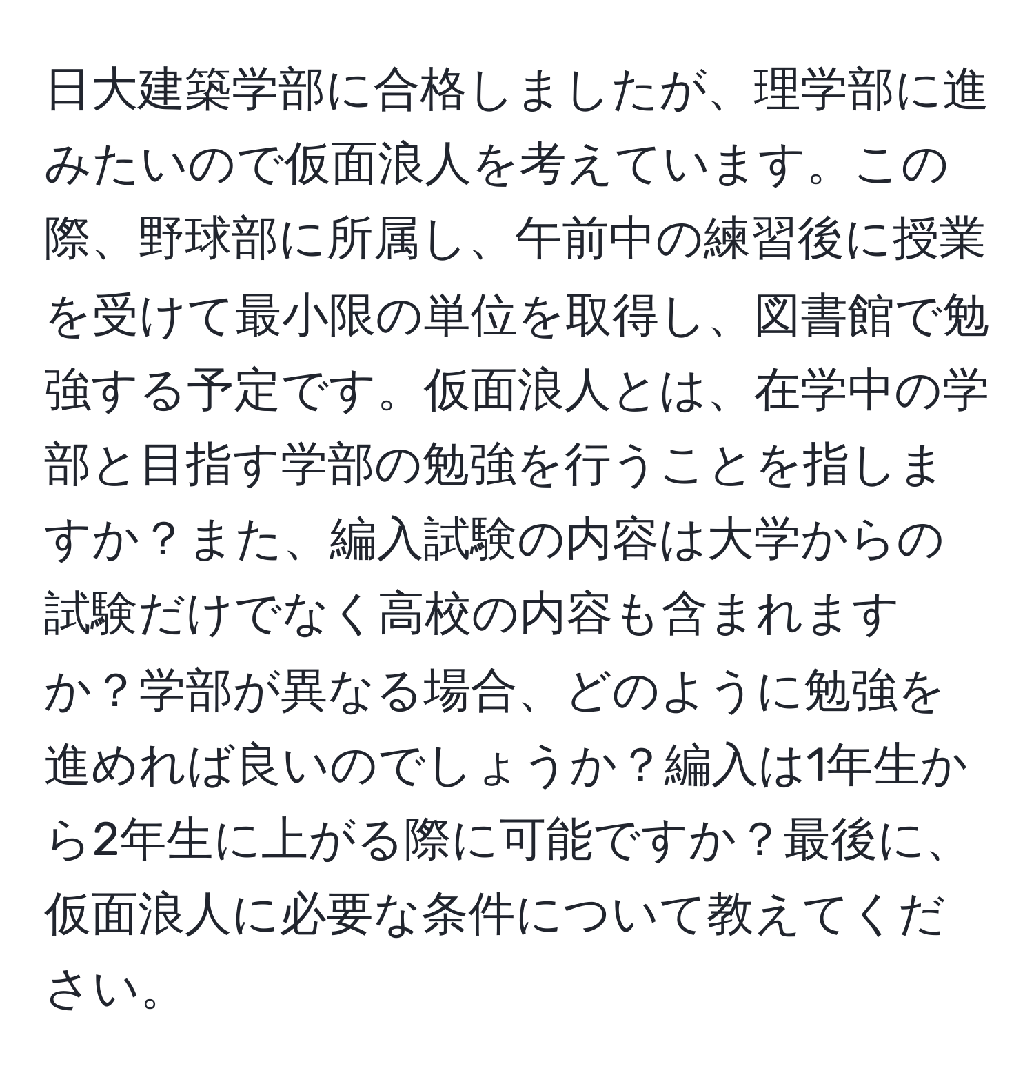 日大建築学部に合格しましたが、理学部に進みたいので仮面浪人を考えています。この際、野球部に所属し、午前中の練習後に授業を受けて最小限の単位を取得し、図書館で勉強する予定です。仮面浪人とは、在学中の学部と目指す学部の勉強を行うことを指しますか？また、編入試験の内容は大学からの試験だけでなく高校の内容も含まれますか？学部が異なる場合、どのように勉強を進めれば良いのでしょうか？編入は1年生から2年生に上がる際に可能ですか？最後に、仮面浪人に必要な条件について教えてください。