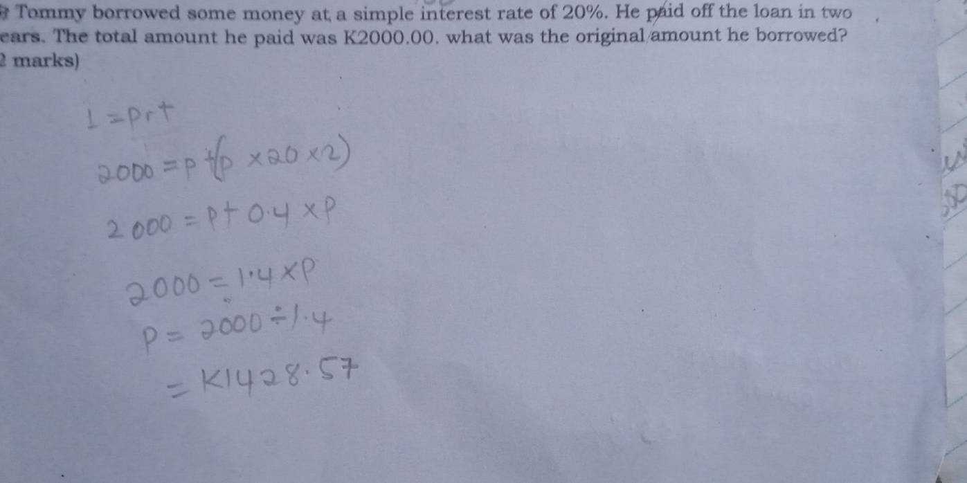 Tommy borrowed some money at a simple interest rate of 20%. He paid off the loan in two 
ears. The total amount he paid was K2000.00. what was the original/amount he borrowed? 
2 marks)