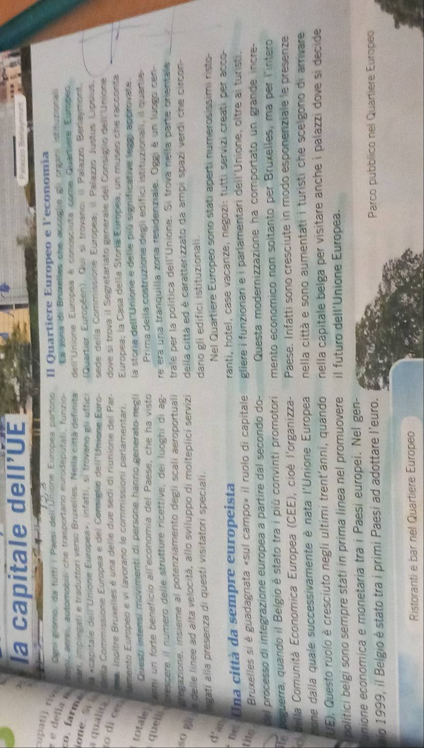 la capitale dell’UE
upati) riv  Ogni giomo, da futti / Paesi deil'Uñione Europea partono Il Quartiere Europeo e l'economia
e della É  treni, aerei, automobili che trasportano eurodeputati, funzio Ea zona di Bruxelles che accoglie gii organi istituzionali
nari, implegati e traduttori verso Bruxelles. Nella città definita dell'Unione Europea è conosciuta come Quartiere Eutopeo
co. farma ione. S  la «capitale dell'Unione Europea», infatti, si trovano gli uffici (Quartier Européen). Qui si trovano: il Palazzo Berlaymont.
a qualità  della Commissione Europea e del Consiglio dell'Unione Euro- sede della Commissione Europea; il Palazzo Justus Lípsius.
nee, Inoître Bruxelles é una delle due sedi di riunione del Par- dove sí trova il Segretariato generale del Consiglio dell Unione
0 dl cémmento Europeo e vi lavorano le commissioni parlamentari  Europea; la Casa della Storía Europea, un museo che racconta
totale Questi intensi movimenti di persone hanno generato negli la storia dell'Unione e delle piú significative leggi approvate.
Cenni un forte beneficio all'economia del Paese, che ha visto Prima della costruzione degli edifici istituzionali, il quartie
quells
crescere il número delle strutture ricettive, dei luoghi di ag- re era una tranquilla zona residenziale. Oggi é un ludgo cen-
aregazione, insieme al potenziamento degli scali aeroportuali trale per la política dell'Unione. Si trova nella parte orientale
40 Mli le delle linee ad alta velocità, allo sviluppo di molteplici servizi della città ed è caratterizzato da ampi spazi verdi che circon-
legati alla presenza di questi visitatori speciali. dano gli edifici istituzionali.
d'an
Nel Quartiere Europeo sono stati aperti numerosissimi risto-
de n a città da sempre europeista ranti, hotel, case vacanze, negozi: tutti servizi creati per acco-
tits Bruxelles si è guadagnata «sul campo» il ruolo di capitale gliere i funzionari e i parlamentari dell'Unione, oltre ai turisti.
del processo di integrazione europea a partire dal secondo do-  Questa modernizzazione ha comportato un grande incre-
The poguerra, quando il Belgio è stato tra i più convinti promotori mento economico non soltanto per Bruxelles, ma per l'intero
o della Comunità Economica Europea (CEE), cioè l'organizza- Paese. Infatti sono cresciute in modo esponenziale le presenze
zione dalla quale successivamente è nata l'Unione Europea nella città e sono aumentati i turisti che scelgono di arrivare 
'UE). Questo ruolo è cresciuto negli ultimi trent'anni, quando nella capitale belga per visitare anche i palazzi dove si decide 
bolitici belgi sono sempre stati in prima linea nel promuovere il futuro dell'Unione Europea.
unione economica e monetaria tra i Paesi europei. Nel gen-
aio 1999, il Belgio è stato tra i primi Paesí ad adottare l'euro.  Parco pubblico nel Quartiere Europeo
Ristoranti e bar nel Quartiere Europeo