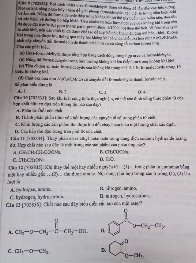 ậi Nghiệp THPT 20 23  M  
Câu 9 (702832): Bọt cách nhiệt urea-formaldehyde được sử dụng để lắp đầy các hốc tường.
Bột có khả năng phân hủy chậm để giải phóng formaldehyde, đặc biệt là trong điều kiện acid
và Ẩm ướt. Nồng độ formaldchyde thấp trong không khí có thể gây buôn ngù, buồn nôn, đau đầu
và các bệnh về đường hộ hắp khác. Tiêu chuẩn an toàn formaldchyde của không khí trong nhà
đã được đặt ở mức 0,1 ppm (ppm: parts-per-million: 1/1000000) theo thể tích. Vì formaldehyde
là chất khử, nên các thiết bị đã được chế tạo để loại bỏ nó bằng phản ứng oxi hóa - khử. Không
khí trong nhà được lưu thông qua máy lọc không khí có chứa chất oxi hóa như Al₂O3/KMnO4,
chất này chuyển đổi formaldehyde thành acid hữu cơ có cùng số carbon tương ứng.
Cho các phát biểu:
(a) Urea-formaldehyde được tổng hợp bằng cách đồng trùng hợp urea và formaldehyde.
(b) Nổng độ formaldehyde trong môi trường không khí ẩm thấp hơn trong không khí khô.
(c) Tiêu chuẩn an toàn formaldehyde của không khí trong nhà là 1 lít formaldehyde trong 10
triệu lít không khí.
(d) Chất oxỉ hóa như Al₂O₃/KMnO₄ sẽ chuyển đổi formaldehyde thành formic acid.
Số phát biểu đúng là
A. 1. B. 2. C. 3. D. 4.
Câu 10 [702833]: Sau khi biết công thức thực nghiệm, có thể xác định công thức phân tử của
hợp chất hữu cơ dựa trên thông tin nào sau đây?
A. Phân tử khối của chất.
B. Thành phần phần trăm về khối lượng các nguyên tố có trong phân từ chất.
C. Khối lượng các sản phẩm thu được khi đốt cháy hoàn toàn một lượng chất xác định.
D. Các hấp thụ đặc trưng trên phổ IR của chất.
Câu 11 [702834]: Thuỷ phân ester ethyl butanoate trong dung dịch sodium hydroxide loàng,
dư. Hợp chất nào sau đây là một trong các sản phẩm của phản ứng này?
A. CH₃CH₂CH₂COONa. B. CH₃COONa.
C. CH₃CH₂ONa. D. H₂O.
Câu 12 [702835]: Khi thay thế một hay nhiều nguyên từ ...(l)... trong phân tử ammonia bằng
một hay nhiều gốc ...(2)... thu được amine. Nội dung phù hợp trong các ô trống (1), (2) lần
lượt là
A. hydrogen, amino. B. nitrogen, amino.
C. hydrogen, hydrocarbon. D. nitrogen, hydrocarbon.
Câu 13 [702836]: Chất nào sau đây biểu diễn cấu tạo của một ester?
A. CH_3-O-CH_2-C-CH_2-OH.
C. CH_3-O-CH_3.
D. C_0-cH_3.^circ 