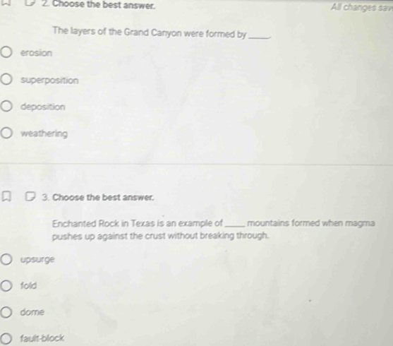 Choose the best answer. All changes sav
The layers of the Grand Canyon were formed by_
erosion
superposition
deposition
weathering
3. Choose the best answer.
Enchanted Rock in Texas is an example of_ mountains formed when magma
pushes up against the crust without breaking through.
upsurge
fold
dome
fault-block