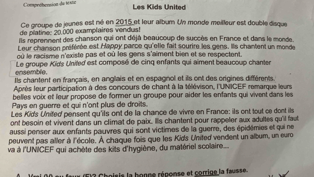 Compréhension du texte 
Les Kids United 
Ce groupe de jeunes est né en 2015 et leur album Un monde meilleur est double disque 
de platine: 20.000 examplaires vendus! 
Ils reprennent des chanson qui ont déjà beaucoup de succès en France et dans le monde. 
Leur chanson préférée est Happy parce qu'elle fait sourire les gens. Ils chantent un monde 
où le racisme n'existe pas et où les gens s'aiment bien et se respectent. 
Le groupe Kids United est composé de cinq enfants qui aiment beaucoup chanter 
ensemble. 
Ils chantent en français, en anglais et en espagnol et ils ont des origines différents. 
Après leur participation à des concours de chant à la télévison, l'UNICEF remarque leurs 
belles voix et leur propose de former un groupe pour aider les enfants qui vivent dans les 
Pays en guerre et qui n'ont plus de droits. 
Les Kids United pensent qu'ils ont de la chance de vivre en France: ils ont tout ce dont ils 
ont besoin et vivent dans un climat de paix. Ils chantent pour rappeler aux adultes qu'il faut 
aussi penser aux enfants pauvres qui sont victimes de la guerre, des épidémies et qui ne 
peuvent pas aller à l'école. À chaque fois que les Kids United vendent un album, un euro 
va à l'UNICEF qui achète des kits d'hygiène, du matériel scolaire... 
ux (F)? Choisis la honne réponse et corrige la fausse.