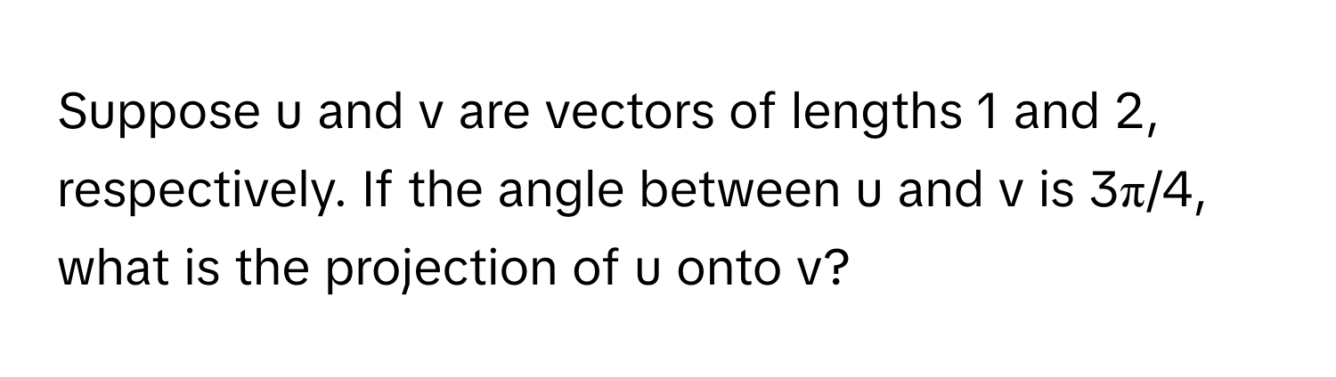 Suppose u and v are vectors of lengths 1 and 2, respectively. If the angle between u and v is 3π/4, what is the projection of u onto v?