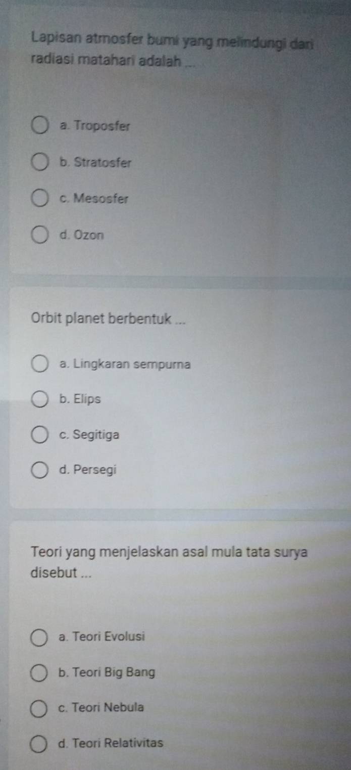 Lapisan atmosfer bumi yang melindungi dari
radiasi matahari adalah
a. Troposfer
b. Stratosfer
c. Mesosfer
d. Ozon
Orbit planet berbentuk ...
a. Lingkaran sempura
b. Elips
c. Segitiga
d. Persegi
Teori yang menjelaskan asal mula tata surya
disebut ...
a. Teori Evolusi
b. Teori Big Bang
c. Teori Nebula
d. Teori Relativitas