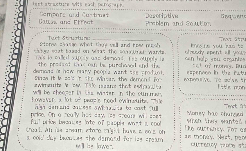 text structure with each paragraph. 
Compare and Contrast Descriptive Sequend 
Cause and Effect Problem and Solution 
Text Structure: _ Text Stru 
Stores change what they sell and how much Imagine you had to 
things cost based on what the consumer wants. already spent all your . 
This is called supply and demand. The supply is can help you organize 
the product that can be purchased and the out of money. Bud 
demand is how many people want the product. expenses in the futu 
Since it is cold in the winter, the demand for expensive. To solve th 
swimsuits is low. This means that swimsuits little mon 
will be cheaper in the winter. In the summer, 
however, a lot of people need swimsuits. This Text S 
high demand causes swimsuits to cost full 
price. On a really hot day, ice cream will cost Money has changed 
full price because lots of people want a cool when they wanted . 
treat. An ice cream store might have a sale on like currency. For ex 
a cold day because the demand for ice cream as money. Next, e 
will be lower. 
currency more st