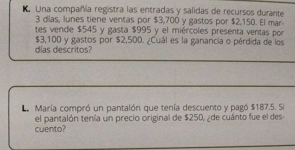 Una compañía registra las entradas y salidas de recursos durante
3 días, lunes tiene ventas por $3,700 y gastos por $2,150. El mar- 
tes vende $545 y gasta $995 y el miércoles presenta ventas por
$3,100 y gastos por $2,500. ¿Cuál es la ganancia o pérdida de los 
días descritos? 
L María compró un pantalón que tenía descuento y pagó $187.5. Si 
el pantalón tenía un precio original de $250, ¿de cuánto fue el des- 
cuento?