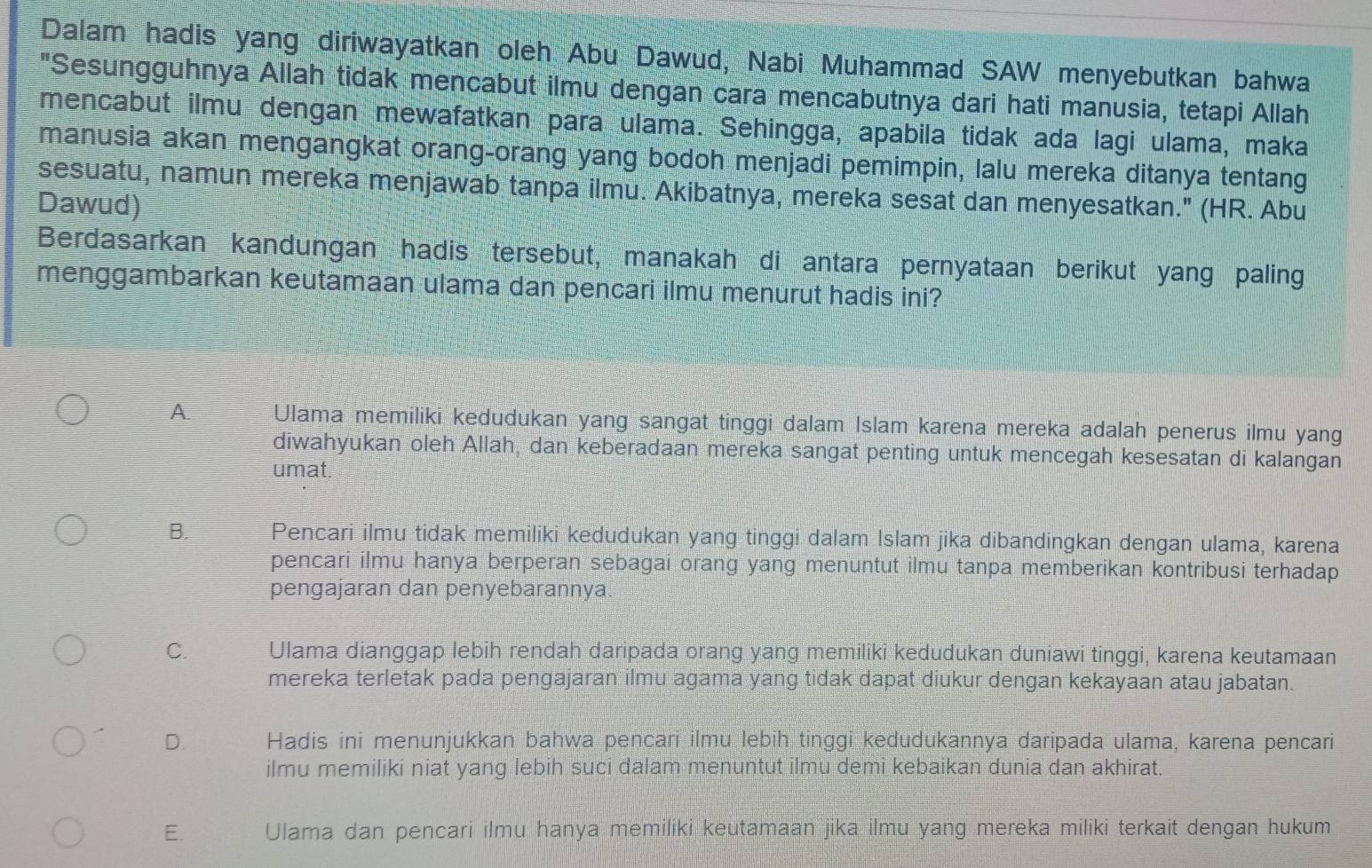 Dalam hadis yang diriwayatkan oleh Abu Dawud, Nabi Muhammad SAW menyebutkan bahwa
"Sesungguhnya Allah tidak mencabut ilmu dengan cara mencabutnya dari hati manusia, tetapi Allah
mencabut ilmu dengan mewafatkan para ulama. Sehingga, apabila tidak ada lagi ulama, maka
manusia akan mengangkat orang-orang yang bodoh menjadi pemimpin, lalu mereka ditanya tentang
sesuatu, namun mereka menjawab tanpa ilmu. Akibatnya, mereka sesat dan menyesatkan." (HR. Abu
Dawud)
Berdasarkan kandungan hadis tersebut, manakah di antara pernyataan berikut yang paling
menggambarkan keutamaan ulama dan pencari ilmu menurut hadis ini?
A. Ulama memiliki kedudukan yang sangat tinggi dalam Islam karena mereka adalah penerus ilmu yang
diwahyukan oleh Allah, dan keberadaan mereka sangat penting untuk mencegah kesesatan di kalangan
umat.
B. Pencari ilmu tidak memiliki kedudukan yang tinggi dalam Islam jika dibandingkan dengan ulama, karena
pencari ilmu hanya berperan sebagai orang yang menuntut ilmu tanpa memberikan kontribusi terhadap
pengajaran dan penyebarannya
C. Ulama dianggap lebih rendah daripada orang yang memiliki kedudukan duniawi tinggi, karena keutamaan
mereka terletak pada pengajaran ilmu agama yang tidak dapat diukur dengan kekayaan atau jabatan.
D. Hadis ini menunjukkan bahwa pencari ilmu lebīh tinggi kedudukannya daripada ulama, karena pencari
ilmu memiliki niat yang lebih suci dalam menuntut ilmu demi kebaikan dunia dan akhirat.
E. Ulama dan pencari ilmu hanya memiliki keutamaan jika ilmu yang mereka miliki terkait dengan hukum