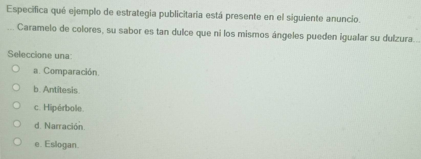 Especifica qué ejemplo de estrategia publicitaria está presente en el siguiente anuncio.
Caramelo de colores, su sabor es tan dulce que ni los mismos ángeles pueden igualar su dulzura.
Seleccione una:
a. Comparación.
b. Antítesis.
c. Hipérbole.
d. Narración.
e. Eslogan.