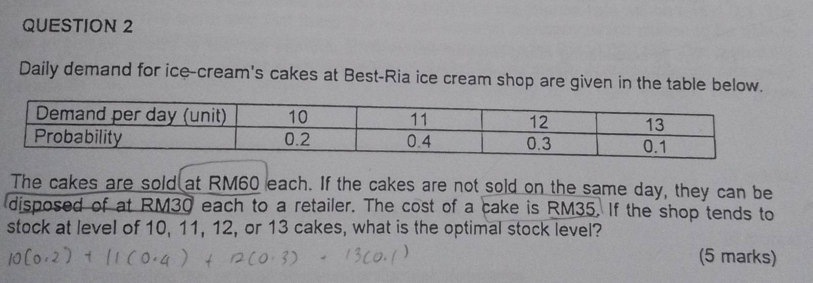 Daily demand for ice-cream's cakes at Best-Ria ice cream shop are given in the table below. 
The cakes are sold at RM60 each. If the cakes are not sold on the same day, they can be 
disposed of at RM30 each to a retailer. The cost of a cake is RM35. If the shop tends to 
stock at level of 10, 11, 12, or 13 cakes, what is the optimal stock level? 
(5 marks)