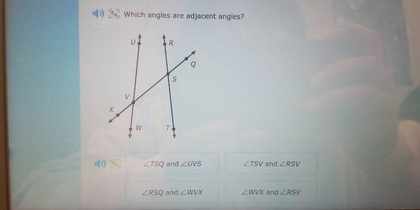 Which angles are adjacent angles?
∠ TSQ and ∠ UVS ∠ TSV and ∠ RSV
∠ RSQ and ∠ WVX ∠ WVX and ∠ RSV