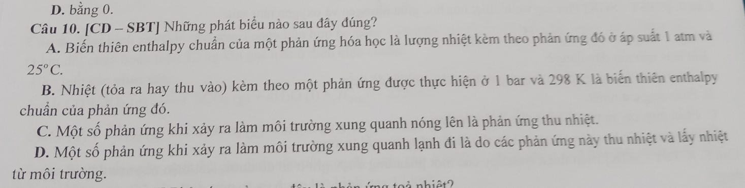 D. bằng 0.
Câu 10. [CD - SBT] Những phát biểu nào sau đây đúng?
A. Biến thiên enthalpy chuẩn của một phản ứng hóa học là lượng nhiệt kèm theo phản ứng đó ở áp suất 1 atm và
25°C.
B. Nhiệt (tỏa ra hay thu vào) kèm theo một phản ứng được thực hiện ở 1 bar và 298 K là biến thiên enthalpy
chuẩn của phản ứng đó.
C. Một số phản ứng khi xảy ra làm môi trường xung quanh nóng lên là phản ứng thu nhiệt.
D. Một số phản ứng khi xảy ra làm môi trường xung quanh lạnh đi là do các phản ứng này thu nhiệt và lấy nhiệt
từ môi trường.
ả nhiệt?