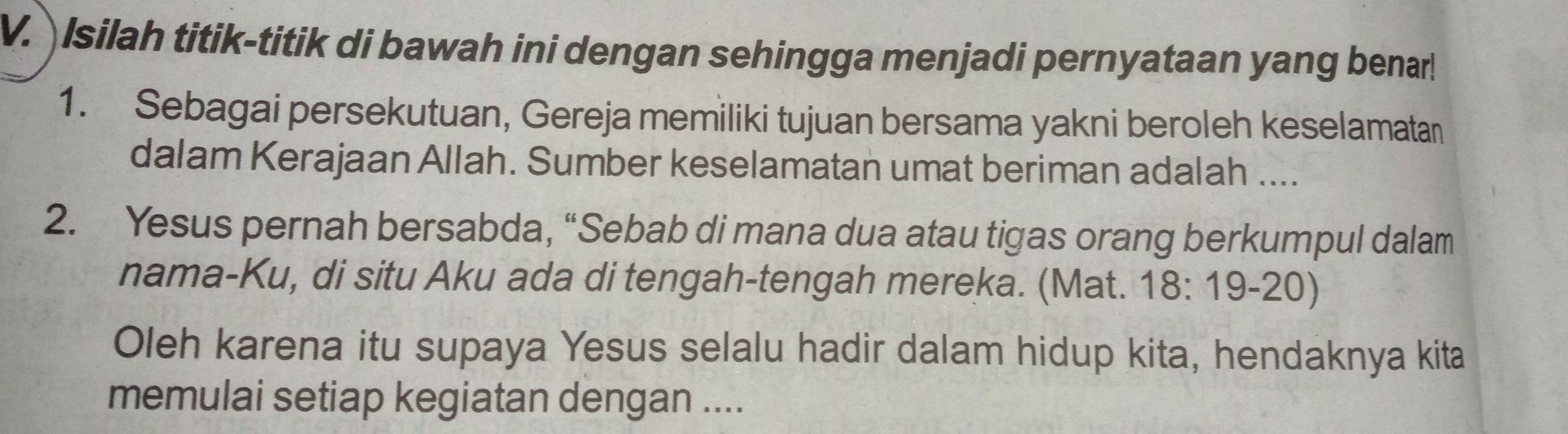 Isilah titik-titik di bawah ini dengan sehingga menjadi pernyataan yang benar! 
1. Sebagai persekutuan, Gereja memiliki tujuan bersama yakni beroleh keselamatan 
dalam Kerajaan Allah. Sumber keselamatan umat beriman adalah .... 
2. Yesus pernah bersabda, “Sebab di mana dua atau tigas orang berkumpul dalam 
nama-Ku, di situ Aku ada di tengah-tengah mereka. (Mat. 18:19-20)
Oleh karena itu supaya Yesus selalu hadir dalam hidup kita, hendaknya kita 
memulai setiap kegiatan dengan ....