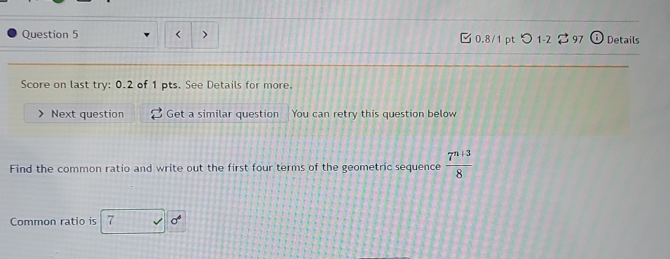 つ 1-2 3 97 Details 
Score on last try: 0.2 of 1 pts. See Details for more. 
Next question Get a similar question You can retry this question below 
Find the common ratio and write out the first four terms of the geometric sequence  (7^(n+3))/8 
Common ratio is 7 sigma^6