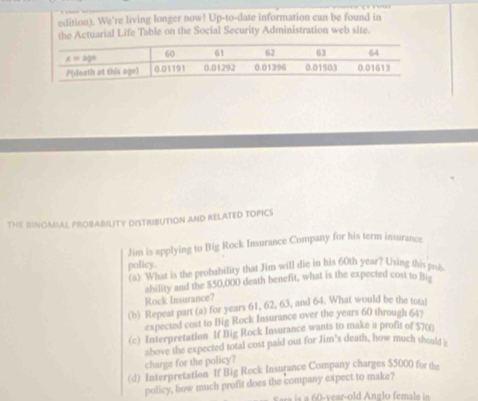 edition). We’re living longer now! Up-to-date information can be found in 
the Actuarial Life Table on the Social Security Administration web site. 
THE BINOMAL PROBABILITY DISTRIBUTION AND RELATED TOPICS 
Jim is applying to Big Rock Insurance Company for his term insurance 
policy. (a) What is the probability that Jim will die in his 60th year? Using this prob 
ability and the $50,000 death benefit, what is the expected cost to Bie 
Rock Insurance? 
(b) Repeat part (a) for years 61, 62, 63, and 64. What would be the tots! 
expected cost to Big Rock Insurance over the years 60 through 64? 
(c) Interpretation If Big Rock Insurance wants to make a profit of $700
above the expected total cost paid out for Jim's death, how much shoult s 
charge for the policy? 
(d) Interpretation If Big Rock Insurance Company charges $5000 for the 
policy, how much profit does the company expect to make?