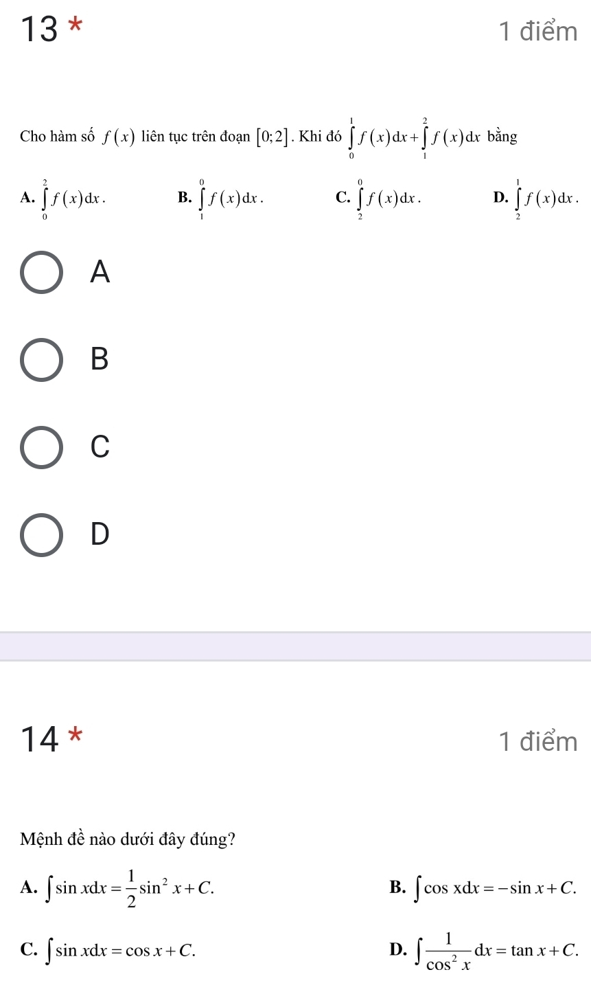 13 * 1 điểm
Cho hàm số f(x) liên tục trên đoạn [0;2]. Khi đó ∈tlimits _0^(1f(x)dx+∈tlimits _1^2f(x)dx bằng
A. ∈tlimits _0^2f(x)dx. B. ∈tlimits _1^0f(x)dx. C. ∈tlimits _2^0f(x)dx. D. ∈tlimits _2^1f(x)dx. 
A
B
C
D
14 * 1 điểm
Mệnh đề nào dưới đây đúng?
B.
A. ∈t sin xdx=frac 1)2sin^2x+C. ∈t cos xdx=-sin x+C.
C. ∈t sin xdx=cos x+C. D. ∈t  1/cos^2x dx=tan x+C.