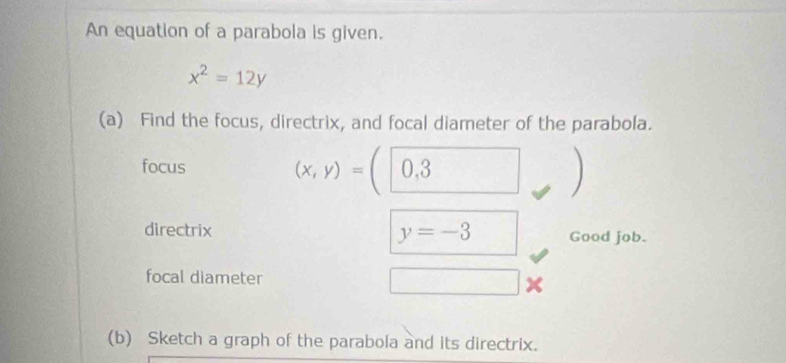 An equation of a parabola is given.
x^2=12y
(a) Find the focus, directrix, and focal diameter of the parabola. 
focus
(x,y)=(0,3
directrix y=-3 Good job. 
focal diameter □ 
(b) Sketch a graph of the parabola and its directrix.