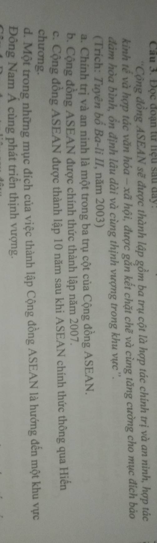 Cầu 3. Đọc đoạn tư liệu sau đay:
'Cộng đồng ASEAN sẽ được thành lập gồm ba trụ cột là hợp tác chính trị và an ninh, hợp tác
kinh tế và hợp tác văn hóa - xã hội, được gắn kết chặt chẽ và cùng tăng cường cho mục đích bảo
đảm hòa bình, ôn định lâu dài và cùng thịnh vượng trong khu vực'.
(Trích: Tuyên bố Ba-li II, năm 2003)
a. Chính trị và an ninh là một trong ba trụ cột của Cộng đồng ASEAN.
b. Cộng đồng ASEAN được chính thức thành lập năm 2007.
c. Cộng đồng ASEAN được thành lập 10 năm sau khi ASEAN chính thức thông qua Hiến
chương.
d. Một trong những mục đích của việc thành lập Cộng đồng ASEAN là hướng đến một khu vực
Đông Nam Á cùng phát triển thịnh vượng.