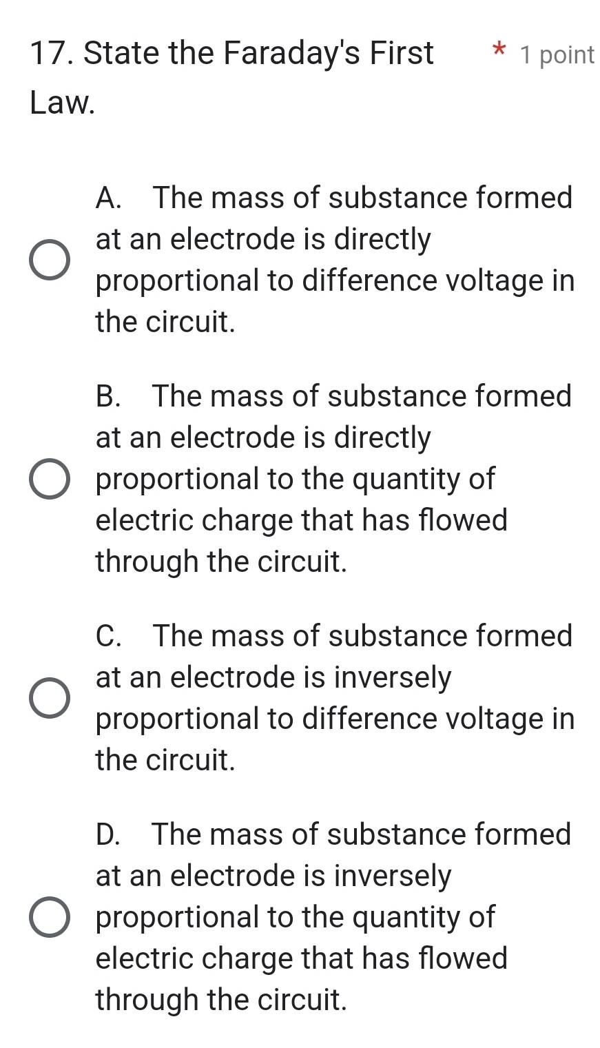 State the Faraday's First * 1 point
Law.
A. The mass of substance formed
at an electrode is directly
proportional to difference voltage in
the circuit.
B. The mass of substance formed
at an electrode is directly
proportional to the quantity of
electric charge that has flowed
through the circuit.
C. The mass of substance formed
at an electrode is inversely
proportional to difference voltage in
the circuit.
D. The mass of substance formed
at an electrode is inversely
proportional to the quantity of
electric charge that has flowed
through the circuit.