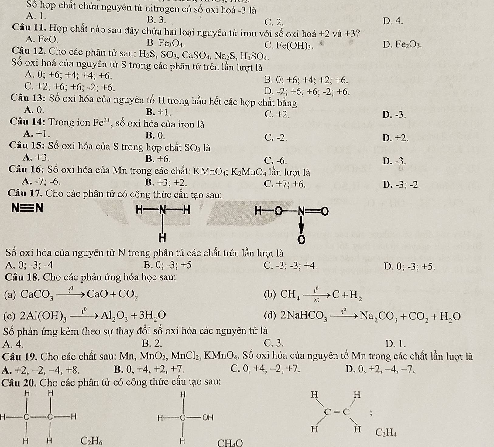 Số hợp chất chứa nguyên tử nitrogen có số oxi hoá -3 là
A. 1. B. 3. C. 2. D. 4.
Câu 11. Hợp chất nào sau đây chứa hai loại nguyên tử iron với số oxi hoá +2va+3 ?
A. FeO. D. Fe_2O_3.
B. Fe_3O_4.
C. Fe(OH)_3.
Câu 12. Cho các phân tử sau: H_2S,SO_3,CaSO_4,Na_2S,H_2SO_4.
Số oxi hoá của nguyên tử S trong các phân tử trên lần lượt là
A. 0; +6; +4; +4; +6.
B. 0; +6; +4; +2; +6.
C. +2; +6; +6; -2; +6. D. -2; +6; +6; -2; +6.
Câu 13: Số oxi hóa của nguyên tố H trong hầu hết các hợp chất bằng
A. 0。 B. +1. C. +2. D. -3.
* Câu 14: Trong ion Fe^(2+) , số oxi hóa của iron là
A. +1. B. 0. C. -2. D. +2.
Câu 15: Số oxi hóa của S trong hợp chất SO_3 là
A. +3. B. +6. C. -6. D. -3.
Câu 16: Số oxi hóa của Mn trong các chất: KMnO₄; K₂MnO4 lần lượt là
A. -7; -6. B. +3; +2. C. +7; +6. D. -3; -2.
Câu 17. Cho các phân tử có công thức cấu tạo sau:
Nequiv N
H—O 8_  N=0
Số oxi hóa của nguyên tử N trong phân tử các chất trên lần lượt là
A. 0; -3; -4 B. 0; -3; +5 C. -3; -3; +4. D. 0; -3; +5.
Câu 18. Cho các phản ứng hóa học sau:
(a) CaCO_3xrightarrow t^0CaO+CO_2 (b) CH_4xrightarrow t^0C+H_2
(c) 2Al(OH)_3xrightarrow t^0Al_2O_3+3H_2O (d) 2NaHCO_3xrightarrow I^0Na_2CO_3+CO_2+H_2O
Số phản ứng kèm theo sự thay đổi số oxi hóa các nguyên tử là
A. 4. B. 2. C. 3. D. 1.
Câu 19. Cho các chất sau: Mn MnO_2,MnCl_2,KMnO_4. Số oxi hóa của nguyên tố Mn trong các chất lần luợt là
A. +2, −2, −4, +8. B. 0, +4, +2, +7. C. 0, +4, −2, +7. D. 0, +2, −4, −7.
Câu 20. Cho các phân tử có công thức cầu tạo sau:
H
C_2H_6 CH_4O