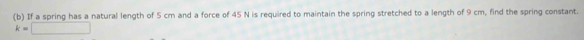 If a spring has a natural length of 5 cm and a force of 45 N is required to maintain the spring stretched to a length of 9 cm, find the spring constant.
k=□