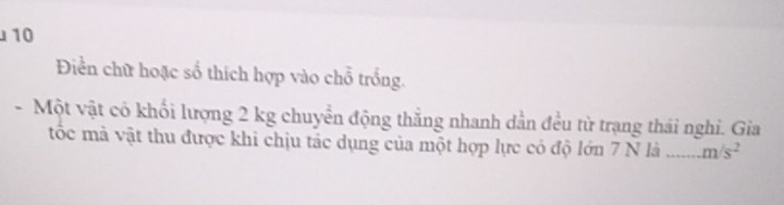 10 
Điền chữ hoặc số thích hợp vào chỗ trống. 
- Một vật có khối lượng 2 kg chuyển động thẳng nhanh dẫn đều từ trạng thái nghi. Gia 
tốc mà vật thu được khi chịu tác dụng của một hợp lực có độ lớn 7 N là _ m/s^2