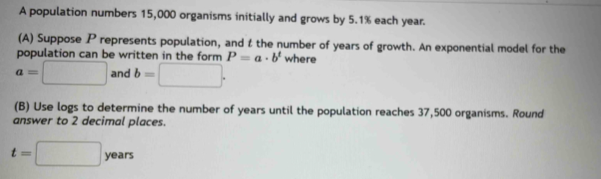 A population numbers 15,000 organisms initially and grows by 5.1% each year. 
(A) Suppose P represents population, and t the number of years of growth. An exponential model for the 
population can be written in the form P=a· b^t where
a=□ and b=□. 
(B) Use logs to determine the number of years until the population reaches 37,500 organisms. Round 
answer to 2 decimal places.
t=□ years