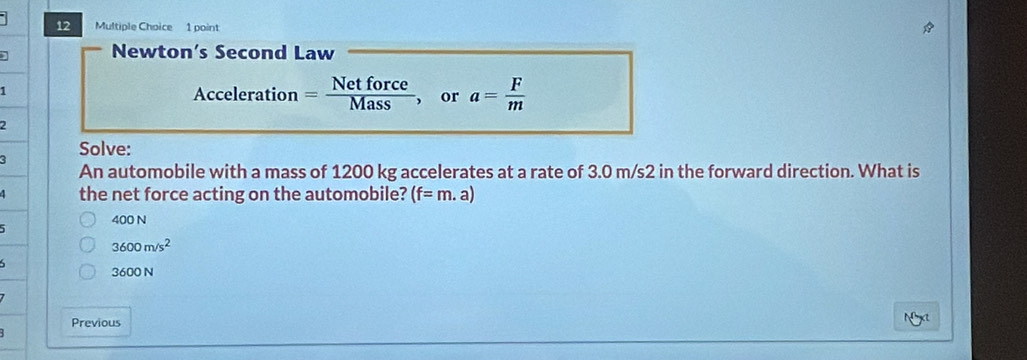 Newton’s Second Law
1
Acceleration = Netforce/Mass  , or a= F/m 
2
Solve:
An automobile with a mass of 1200 kg accelerates at a rate of 3.0 m/s2 in the forward direction. What is
A the net force acting on the automobile? (f=m.a)
5
400 N
3600m/s^2
3600 N
Previous