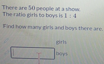 There are 50 people at a show. 
The ratio girls to boys is 1:4
Find how many girls and boys there are. 
girls 
boys