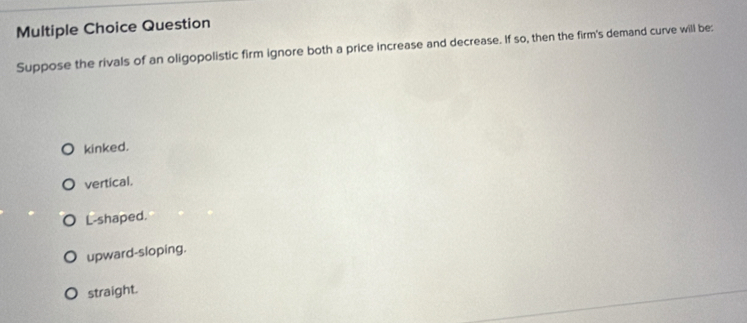 Question
Suppose the rivals of an oligopolistic firm ignore both a price increase and decrease. If so, then the firm's demand curve will be:
kinked.
vertical.
L-shaped.
upward-sloping.
straight.