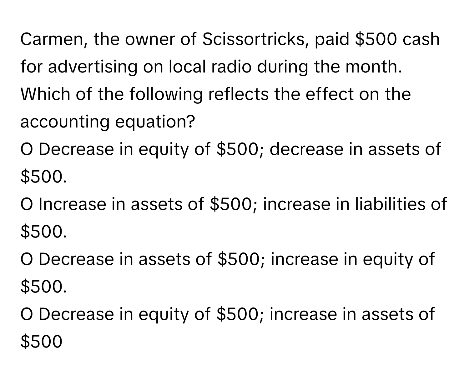 Carmen, the owner of Scissortricks, paid $500 cash for advertising on local radio during the month. Which of the following reflects the effect on the accounting equation?

O Decrease in equity of $500; decrease in assets of $500.
O Increase in assets of $500; increase in liabilities of $500.
O Decrease in assets of $500; increase in equity of $500.
O Decrease in equity of $500; increase in assets of $500