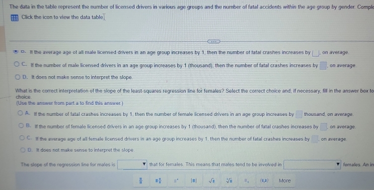 The data in the table represent the number of licensed drivers in various age groups and the number of fatal accidents within the age group by gender. Comple
:: Click the icon to view the data table T
It the average age of all male licensed drivers in an age group increases by 1, then the number of fatal crashes increases by □ , on average.
C. If the number of male licensed drivers in an age group increases by 1 (thousand), then the number of fatal crashes increases by □ , on average.
D. It does not make sense to interpret the slope.
What is the correct interpretation of the slope of the least-squares regression line for females? Select the correct choice and, if necessary, fill in the answer box to
choice.
(Use the answer from part a to find this answer.)
A. If the number of fatal crashes increases by 1, then the number of female licensed drivers in an age group increases by □ thousand, on average.
B. If the number of female licensed drivers in an age group increases by 1 (thousand), then the number of fatal crashes increases by □ , on average.
C. If the average age of all female licensed drivers in an age group increases by 1, then the number of fatal crashes increases by □. , on average.
D. It does not make sense to interpret the slope.
The slope of the regression line for males is that for females. This means that males tend to be involved in |M= 1/2 -sqrt(2)|+|x|_0^(2 females. An in
frac □)□  □  □ /□   □° |8| sqrt(□ ) sqrt[4](n) b_4 (1,1 More