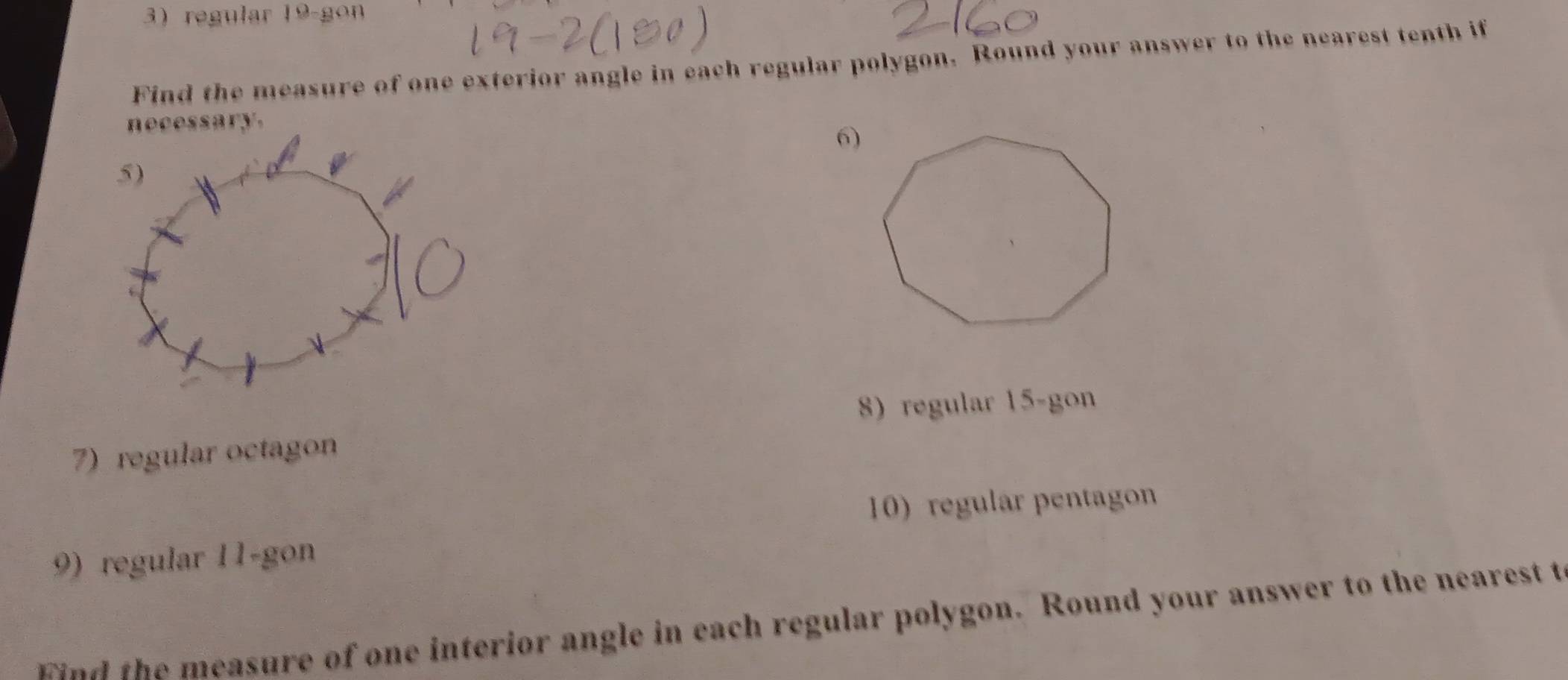 regular 19 -gon 
Find the measure of one exterior angle in each regular polygon. Round your answer to the nearest tenth if 
6) 
8) regular 15 -gon 
7) regular octagon 
10) regular pentagon 
9) regular 11 -gon 
wnd the measure of one interior angle in each regular polygon. Round your answer to the nearest t