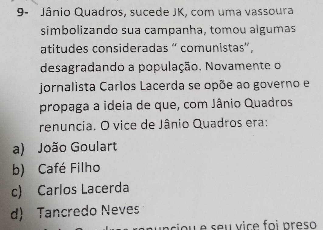 9- Jânio Quadros, sucede JK, com uma vassoura
simbolizando sua campanha, tomou algumas
atitudes consideradas “ comunistas”,
desagradando a população. Novamente o
jornalista Carlos Lacerda se opõe ao governo e
propaga a ideia de que, com Jânio Quadros
renuncia. O vice de Jânio Quadros era:
a) João Goulart
b) Café Filho
c) Carlos Lacerda
d) Tancredo Neves
n cio u e seu vice foi preso