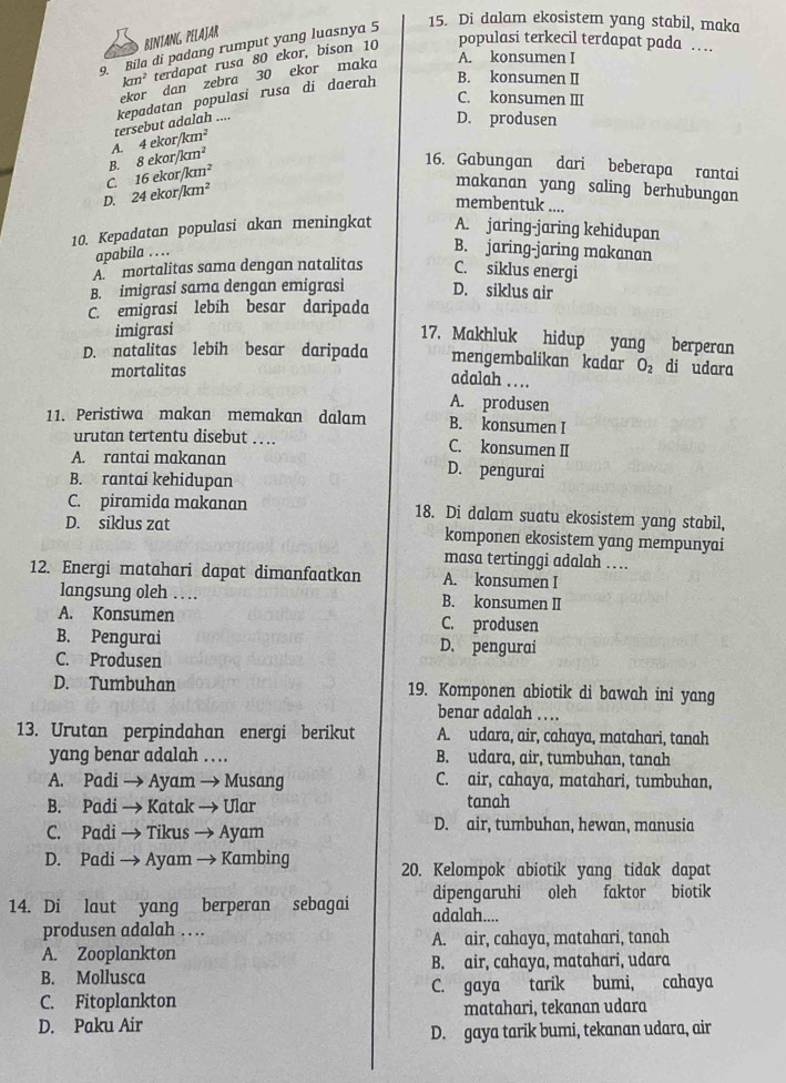 BINTANG PELAJAR
9. Bila di padang rumput yang luasnya 5
15. Di dalam ekosistem yang stabil, maka
km^2 terdapat rusa 80 ekor, bison 10 populasi terkecil terdapat pada …
ekor dan zebra 30 ekor maka
A. konsumen I
C. konsumen III
tersebut adalah .... kepadatan populasi rusa di daerah B. konsumen II
D. produsen
A. 4ekor/km^2
B. 8ekor/km^2
16. Gabungan dari beberapa rantai
C. 16ekor/km^2
D. 24ekor/km^2
makanan yang saling berhubungan
membentuk ....
10. Kepadatan populasi akan meningkat A. jaring-jaring kehidupan
apabila ……
B. jaring-jaring makanan
A mortalitas sama dengan natalitas C. siklus energi
B. imigrasi sama dengan emigrasi D. siklus air
C. emigrasi lebih besar daripada
imigrasi
17. Makhluk hidup yang berperan
D. natalitas lebih besar daripada mengembalikan kadar O_2 di udara
mortalitas
adalah ….
A. produsen
11. Peristiwa makan memakan dalam B. konsumen I
urutan tertentu disebut … . C. konsumen II
A. rantai makanan D. pengurai
B. rantai kehidupan
C. piramida makanan 18. Di dalam suatu ekosistem yang stabil,
D. siklus zat komponen ekosistem yang mempunyai
masa tertinggi adalah ….
12. Energi matahari dapat dimanfaatkan A. konsumen I
langsung oleh … B. konsumen II
A. Konsumen C. produsen
B. Pengurai D. pengurai
C. Produsen
D. Tumbuhan 19. Komponen abiotik di bawah ini yang
benar adalah ….
13. Urutan perpindahan energi berikut A. udara, air, cahaya, matahari, tanah
yang benar adalah …  . B. udara, air, tumbuhan, tanah
A. Padi → Ayam → Musang C. air, cahaya, matahari, tumbuhan,
B. Padi → Katak → Ular tanah
C. Padi → Tikus → Ayam D. air, tumbuhan, hewan, manusia
D. Padi → Ayam → Kambing 20. Kelompok abiotik yang tidak dapat
dipengaruhi oleh faktor biotik
14. Di laut yang berperan sebagai adalah....
produsen adalah .. ..
A. Zooplankton A. air, cahaya, matahari, tanah
B. Mollusca B. air, cahaya, matahari, udara
C. Fitoplankton C. gaya tarik bumi, cahaya
D. Paku Air matahari, tekanan udara
D. gaya tarik bumi, tekanan udara, air