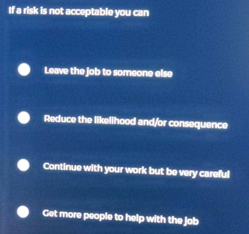 If a risk is not acceptable you can
Leave the job to someone else
Reduce the likelihood and/or consequence
Continue with your work but be very careful
Get more people to help with the job