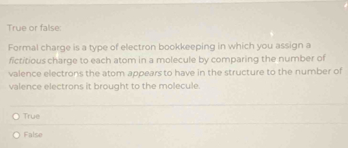 True or false:
Formal charge is a type of electron bookkeeping in which you assign a
fictitious charge to each atom in a molecule by comparing the number of
valence electrons the atom appears to have in the structure to the number of
valence electrons it brought to the molecule.
True
False