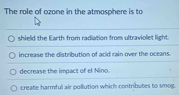 The role of ozone in the atmosphere is to
shield the Earth from radiation from ultraviolet light.
increase the distribution of acid rain over the oceans.
decrease the impact of el Nino.
create harmful air pollution which contributes to smog.