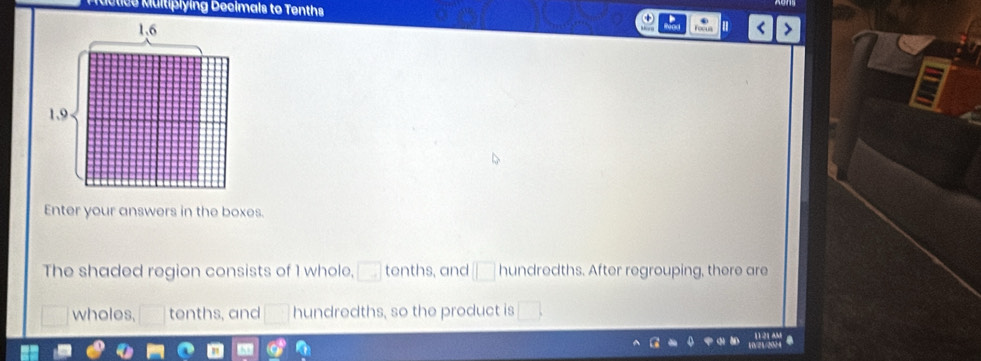 Multiplying Decimals to Tenths
1.6 < >
1,9
Enter your answers in the boxes. 
The shaded region consists of 1 whole, □ tenths, and □ hundredths. After regrouping, there are 
wholes, □ tenths, and □ hundredths, so the product is □.