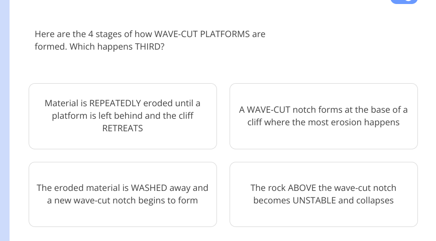 Here are the 4 stages of how WAVE-CUT PLATFORMS are
formed. Which happens THIRD?
Material is REPEATEDLY eroded until a A WAVE-CUT notch forms at the base of a
platform is left behind and the cliff
RETREATS
cliff where the most erosion happens
The eroded material is WASHED away and The rock ABOVE the wave-cut notch
a new wave-cut notch begins to form becomes UNSTABLE and collapses