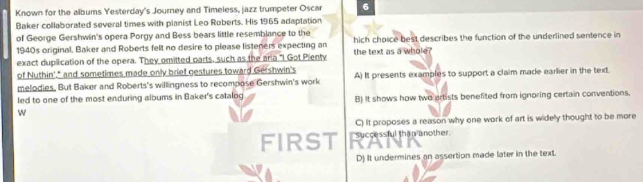 Known for the albums Yesterday's Journey and Timeless, jazz trumpeter Oscar 6
Baker collaborated several times with pianist Leo Roberts. His 1965 adaptation
of George Gershwin's opera Porgy and Bess bears little resembiance to the
1940s original, Baker and Roberts felt no desire to please listeners expecting an hich choice best describes the function of the underlined sentence in
exact duplication of the opera. They omitted parts, such as the aria "I Got Pienty the text as a whole?
of Nuthin'." and sometimes made only brief gestures toward Gershwin's
melodies, But Baker and Roberts's willingness to recompose Gershwin's work A) It presents examples to support a claim made earlier in the text.
Ied to one of the most enduring albums in Baker's catalog B) It shows how two artists benefited from ignoring certain conventions.
w
C) It proposes a reason why one work of art is widely thought to be more
FIRST successful than another.
D) It undermines an assertion made later in the text.