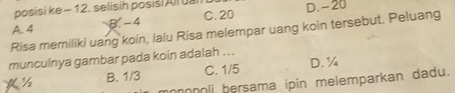 posísi ke ~ 12. selisih posis/Allual
A. 4 B. -4 C. 20 D. -20
Risa memiliki uang koin, lalu Risa melempar uang koin tersebut. Peluang
munculnya gambar pada koin adalah ...
½ B. 1/3 C. 1/5 D. ¼
mononoli bersama ipin melemparkan dadu.