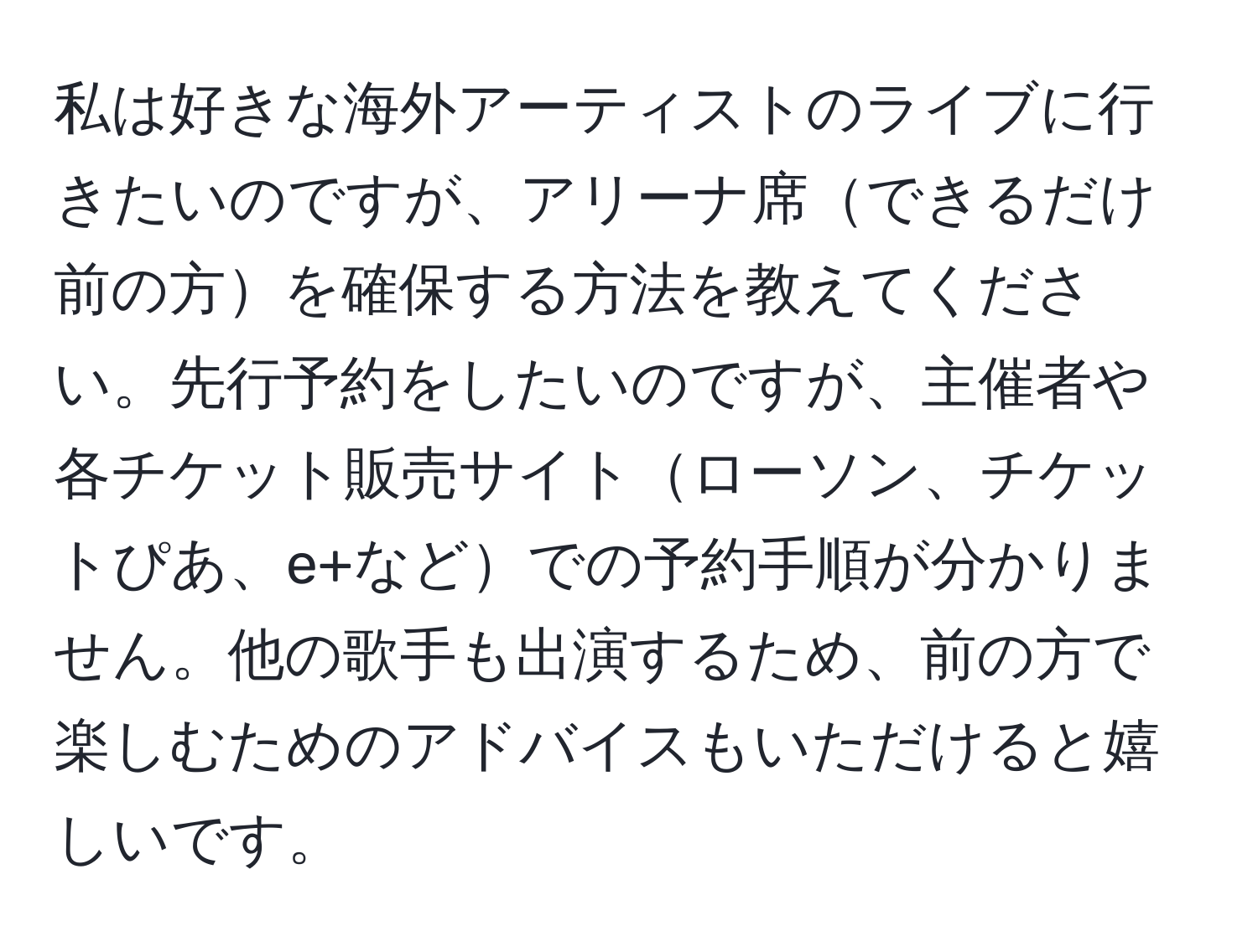 私は好きな海外アーティストのライブに行きたいのですが、アリーナ席できるだけ前の方を確保する方法を教えてください。先行予約をしたいのですが、主催者や各チケット販売サイトローソン、チケットぴあ、e+などでの予約手順が分かりません。他の歌手も出演するため、前の方で楽しむためのアドバイスもいただけると嬉しいです。