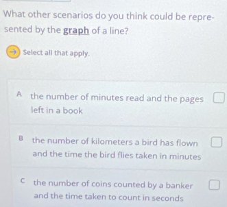 What other scenarios do you think could be repre-
sented by the graph of a line?
9 Select all that apply.
A the number of minutes read and the pages
left in a book
B the number of kilometers a bird has flown
and the time the bird flies taken in minutes
c the number of coins counted by a banker
and the time taken to count in seconds