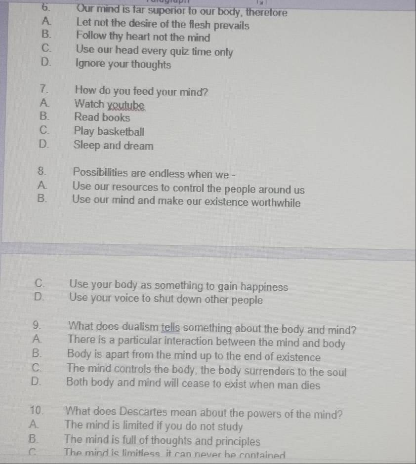 Our mind is far superior to our body, therefore
A. Let not the desire of the flesh prevails
B. Follow thy heart not the mind
C. Use our head every quiz time only
D. Ignore your thoughts
7. How do you feed your mind?
A. Watch youtube.
B. Read books
C. Play basketball
D. Sleep and dream
8. Possibilities are endless when we -
A. Use our resources to control the people around us
B. Use our mind and make our existence worthwhile
C. Use your body as something to gain happiness
D. Use your voice to shut down other people
9. What does dualism tells something about the body and mind?
A. There is a particular interaction between the mind and body
B. Body is apart from the mind up to the end of existence
C. The mind controls the body, the body surrenders to the soul
D. Both body and mind will cease to exist when man dies
10. What does Descartes mean about the powers of the mind?
A. The mind is limited if you do not study
B. The mind is full of thoughts and principles
C The mind is limitless it can never be contained