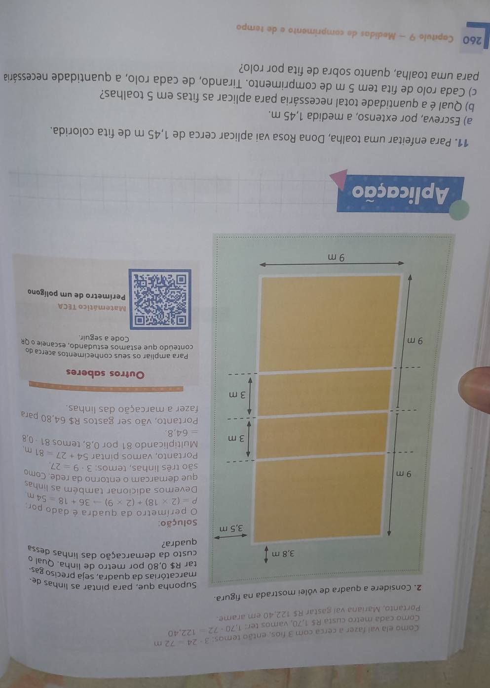 Como ela vai fazer a cerca com 3 fios, então temos: 3· 24=72m
Como cada metro custa R$ 1,70, vamos ter: 1,70· 72=122,40
Portanto, Mariana vai gastar R$ 122,40 em arame.
2. Considere a quadra de vôlei mostrada na figura.
Suponha que, para pintar as linhas de.
marcatórias da quadra, seja preciso gas
tar R$ 0,80 por metro de linha. Qual 
3,8 m custo da demarcação das linhas dessa
quadra?
3,5 m Solução:
O perímetro da quadra é dado por
P=(2* 18)+(2* 9)to 36+18=54m
Devemos adicionar também as linhas
9 m
que demarcam o entorno da rede. Como
são três linhas, temos: 3· 9=27.
Portanto, vamos pintar 54+27=81m
3 m Multiplicando 81 por 0,8, temos 81 · 0,8
=64,8.
Portanto, vão ser gastos R$ 64,80 para
fazer a marcação das linhas.
3 m
Outros saberes
Para ampliar os seus conhecimentos acerca do
conteúdo que estamos estudando, escanele o QR
9 m
Code a seguir.
Matemático TECA
Perímetro de um polígono
9 m
Aplicação
11. Para enfeitar uma toalha, Dona Rosa vai aplicar cerca de 1,45 m de fita colorida.
a) Escreva, por extenso, a medida 1,45 m.
b) Qual é a quantidade total necessária para aplicar as fitas em 5 toalhas?
c) Cada rolo de fita tem 5 m de comprimento. Tirando, de cada rolo, a quantidade necessária
para uma toalha, quanto sobra de fita por rolo?
260 Capítulo 9 - Medidas de comprimento e de tempo