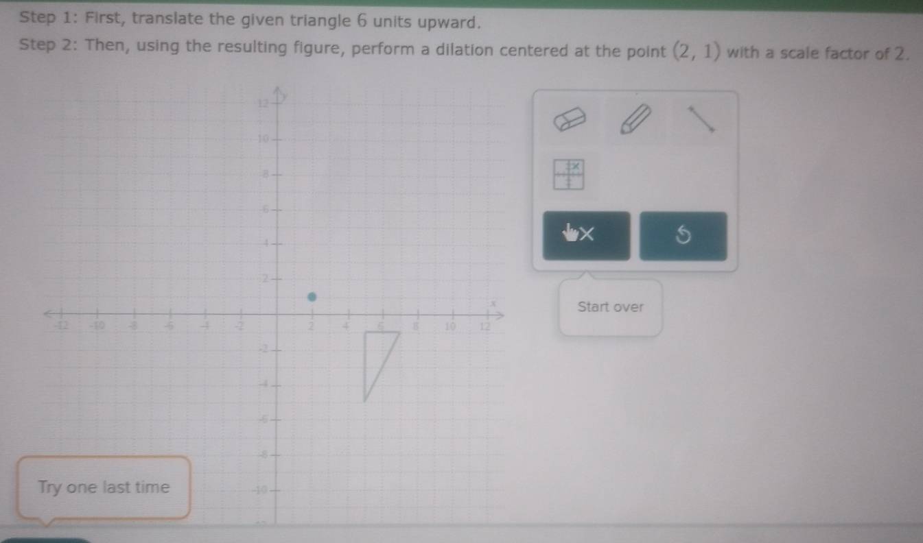 First, translate the given triangle 6 units upward. 
Step 2: Then, using the resulting figure, perform a dilation centered at the point (2,1) with a scale factor of 2.
 □ x/□  
Start over