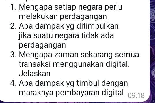 Mengapa setiap negara perlu 
melakukan perdagangan 
2. Apa dampak yg ditimbulkan 
jika suatu negara tidak ada 
perdagangan 
3. Mengapa zaman sekarang semua 
transaksi menggunakan digital. 
Jelaskan 
4. Apa dampak yg timbul dengan 
maraknya pembayaran digital 09.18