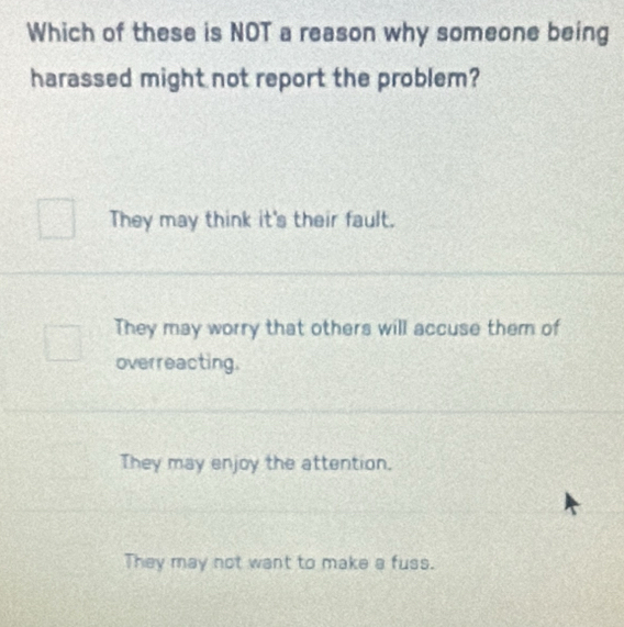 Which of these is NOT a reason why someone being
harassed might not report the problem?
They may think it's their fault.
They may worry that others will accuse them of
overreacting.
They may enjoy the attention.
They may not want to make a fuss.